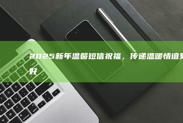 2025新年温馨短信祝福，传递温暖情谊更美好